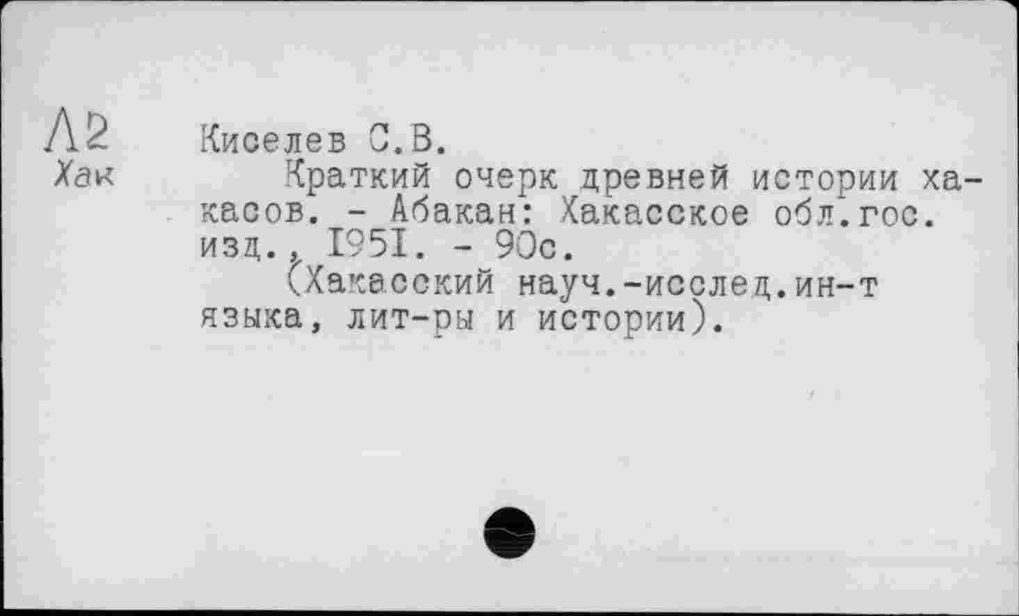 ﻿Л2
Хак
Киселев С.В.
Краткий очерк древней истории хакасов. - Абакан: Хакасское обл.гос. изд., 1951. - 90с.
(Хакасский науч.-исслед.ин-т языка, лит-ры и истории).